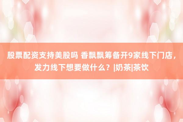 股票配资支持美股吗 香飘飘筹备开9家线下门店，发力线下想要做什么？|奶茶|茶饮
