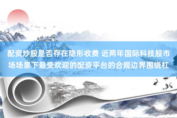 配资炒股是否存在隐形收费 近两年国际科技股市场场景下最受欢迎的配资平台的合规边界围绕杠