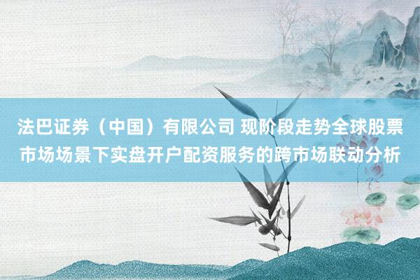 法巴证券（中国）有限公司 现阶段走势全球股票市场场景下实盘开户配资服务的跨市场联动分析