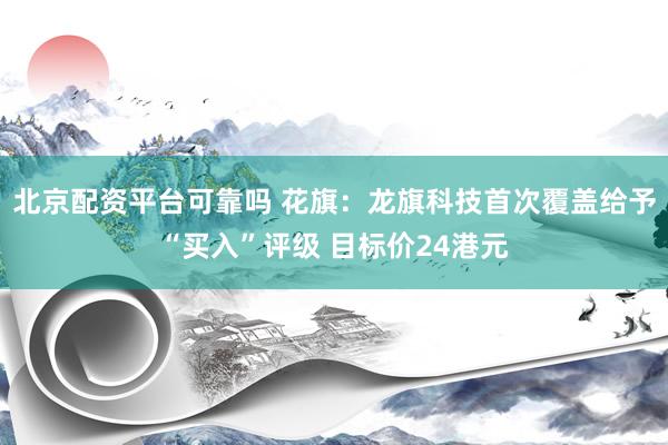 北京配资平台可靠吗 花旗：龙旗科技首次覆盖给予“买入”评级 目标价24港元