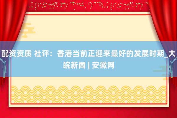 配资资质 社评：香港当前正迎来最好的发展时期_大皖新闻 | 安徽网