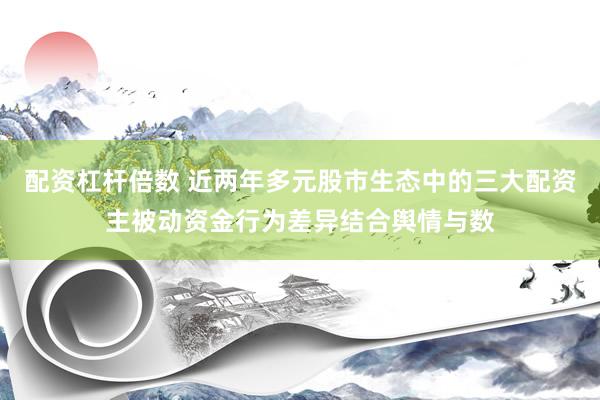 配资杠杆倍数 近两年多元股市生态中的三大配资主被动资金行为差异结合舆情与数