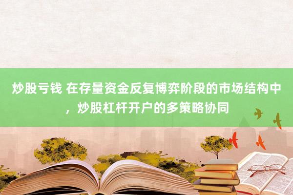 炒股亏钱 在存量资金反复博弈阶段的市场结构中，炒股杠杆开户的多策略协同