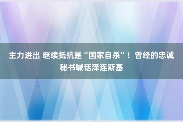 主力进出 继续抵抗是“国家自杀”！曾经的忠诚秘书喊话泽连斯基