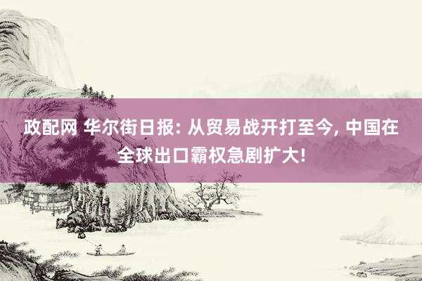 政配网 华尔街日报: 从贸易战开打至今, 中国在全球出口霸权急剧扩大!