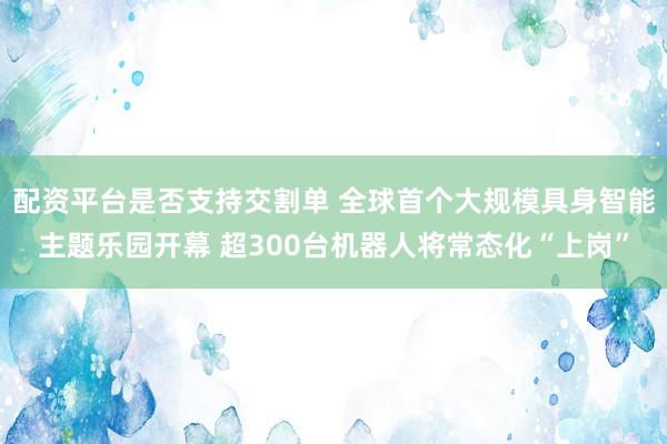 配资平台是否支持交割单 全球首个大规模具身智能主题乐园开幕 超300台机器人将常态化“上岗”