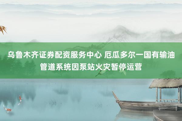 乌鲁木齐证券配资服务中心 厄瓜多尔一国有输油管道系统因泵站火灾暂停运营