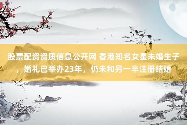 股票配资资质信息公开网 香港知名女星未婚生子,婚礼已举办23年,仍未和另一半注册结婚