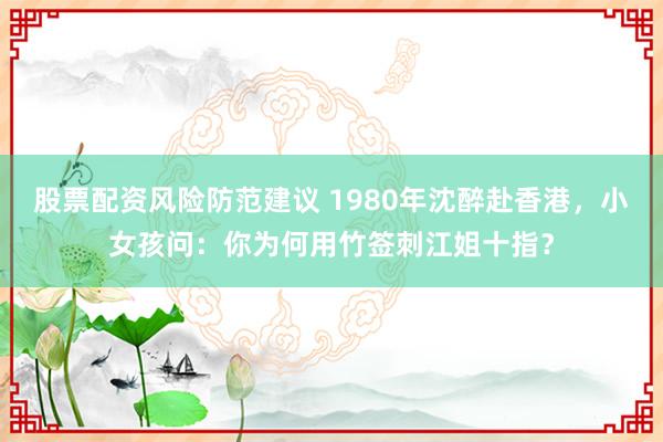 股票配资风险防范建议 1980年沈醉赴香港，小女孩问：你为何用竹签刺江姐十指？