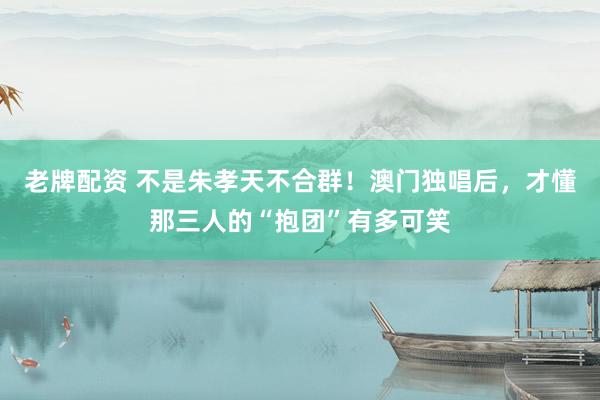 老牌配资 不是朱孝天不合群！澳门独唱后，才懂那三人的“抱团”有多可笑