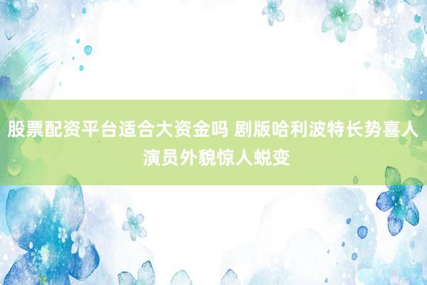 股票配资平台适合大资金吗 剧版哈利波特长势喜人 演员外貌惊人蜕变