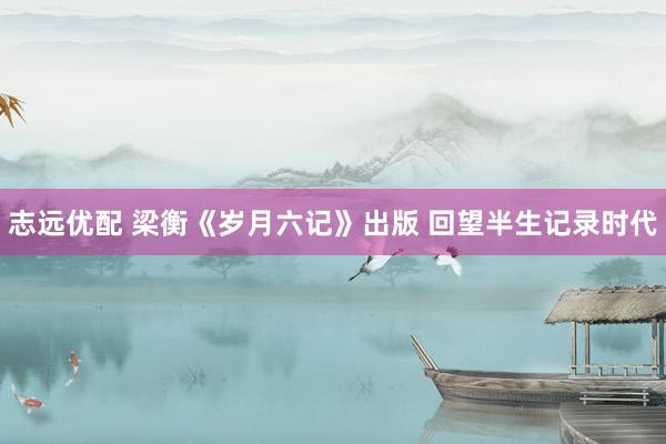 志远优配 梁衡《岁月六记》出版 回望半生记录时代