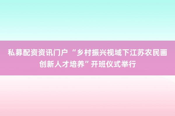 私募配资资讯门户 “乡村振兴视域下江苏农民画创新人才培养”开班仪式举行