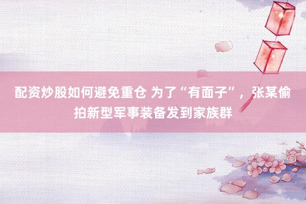 配资炒股如何避免重仓 为了“有面子”，张某偷拍新型军事装备发到家族群