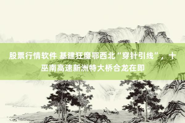 股票行情软件 基建狂魔鄂西北“穿针引线”，十巫南高速新洲特大桥合龙在即
