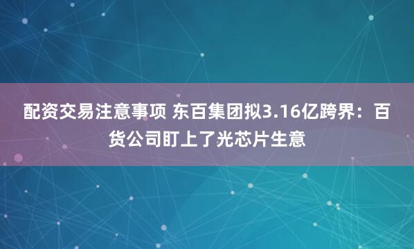 配资交易注意事项 东百集团拟3.16亿跨界：百货公司盯上了光芯片生意
