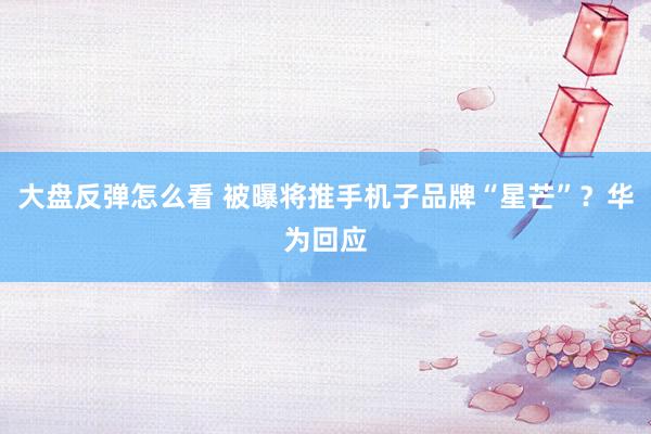 大盘反弹怎么看 被曝将推手机子品牌“星芒”？华为回应