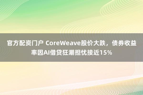 官方配资门户 CoreWeave股价大跌，债券收益率因AI借贷狂潮担忧接近15%