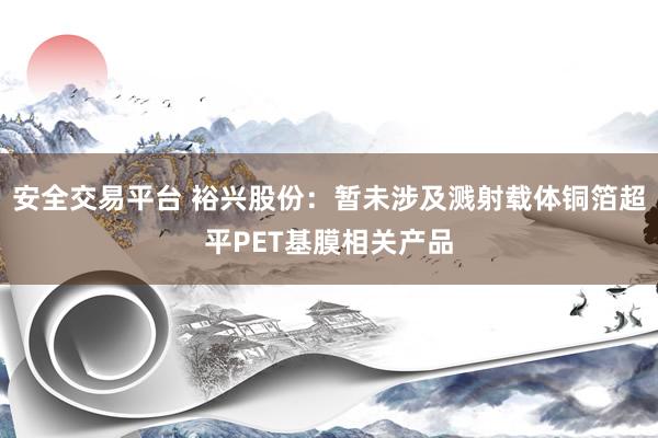 安全交易平台 裕兴股份：暂未涉及溅射载体铜箔超平PET基膜相关产品
