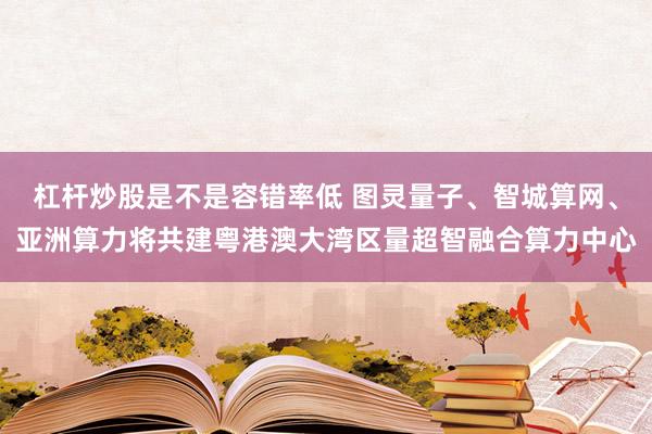 杠杆炒股是不是容错率低 图灵量子、智城算网、亚洲算力将共建粤港澳大湾区量超智融合算力中心