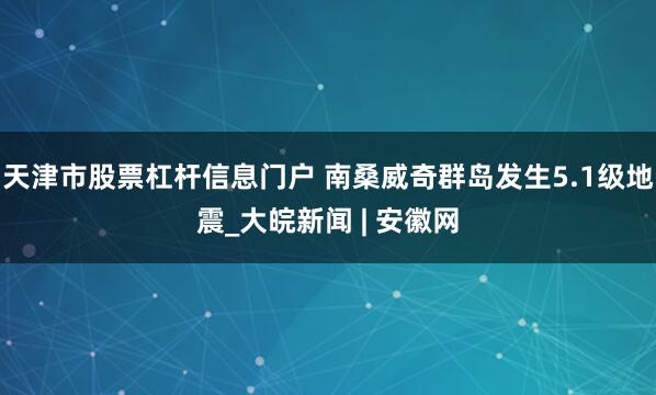 天津市股票杠杆信息门户 南桑威奇群岛发生5.1级地震_大皖新闻 | 安徽网