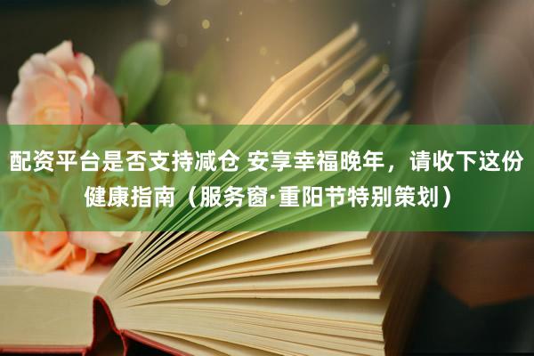 配资平台是否支持减仓 安享幸福晚年，请收下这份健康指南（服务窗·重阳节特别策划）