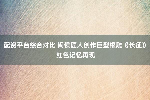 配资平台综合对比 闽侯匠人创作巨型根雕《长征》 红色记忆再现