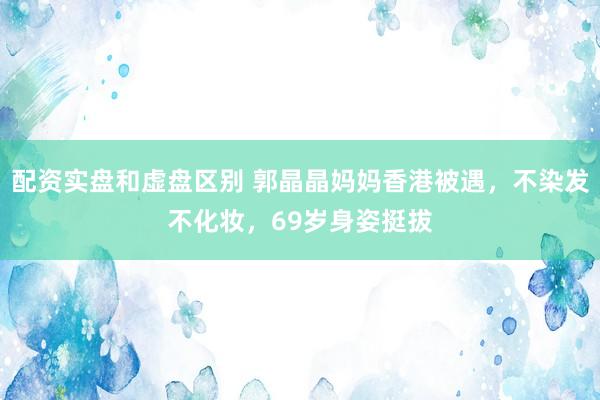 配资实盘和虚盘区别 郭晶晶妈妈香港被遇，不染发不化妆，69岁身姿挺拔