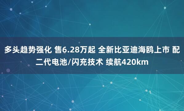 多头趋势强化 售6.28万起 全新比亚迪海鸥上市 配二代电池/闪充技术 续航420km