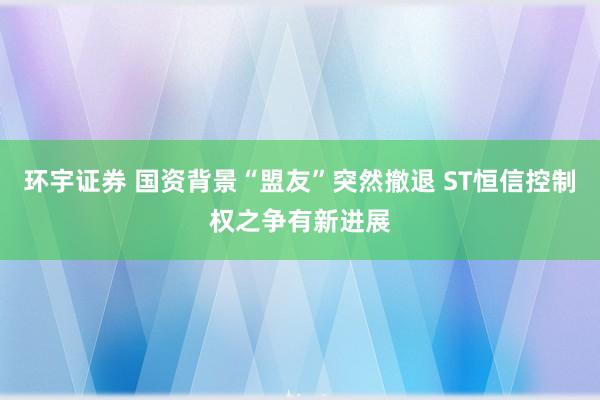 环宇证券 国资背景“盟友”突然撤退 ST恒信控制权之争有新进展
