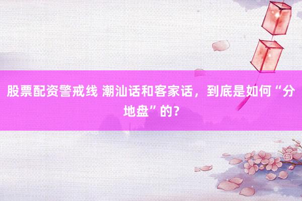 股票配资警戒线 潮汕话和客家话，到底是如何“分地盘”的？