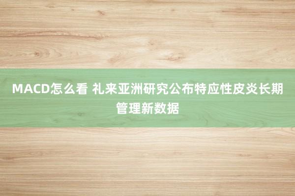 MACD怎么看 礼来亚洲研究公布特应性皮炎长期管理新数据